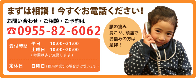 お問い合わせ・ご相談・ご予約は TEL:0955-82-6062 メールでお問い合わせ 受付時間 平日 14:00〜21:00 土曜日 9:00〜20:00(時間は多少変動します) 定休日 日曜日(臨時休業する場合がございます)