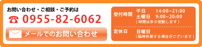 お問い合わせ・ご相談・ご予約は TEL:0955-82-6062 メールでお問い合わせ 受付時間 平日 14:00〜21:00 土曜日 9:00〜20:00(時間は多少変動します) 定休日 日曜日(臨時休業する場合がございます)
